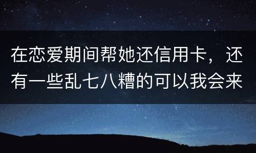 在恋爱期间帮她还信用卡，还有一些乱七八糟的可以我会来吗没说借
