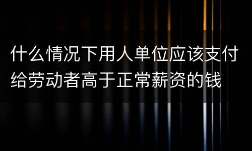 什么情况下用人单位应该支付给劳动者高于正常薪资的钱