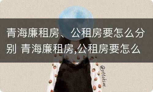青海廉租房、公租房要怎么分别 青海廉租房,公租房要怎么分别购买