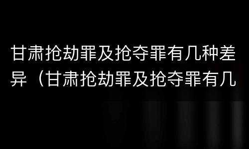甘肃抢劫罪及抢夺罪有几种差异（甘肃抢劫罪及抢夺罪有几种差异处罚）