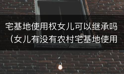 宅基地使用权女儿可以继承吗（女儿有没有农村宅基地使用权的继承权）