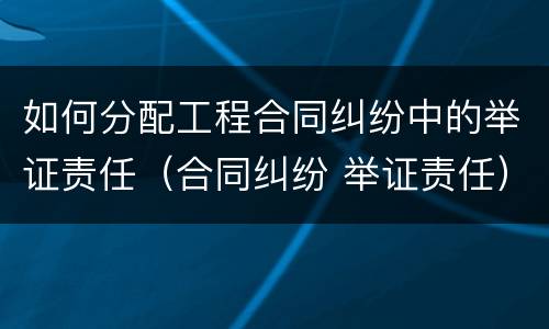 如何分配工程合同纠纷中的举证责任（合同纠纷 举证责任）