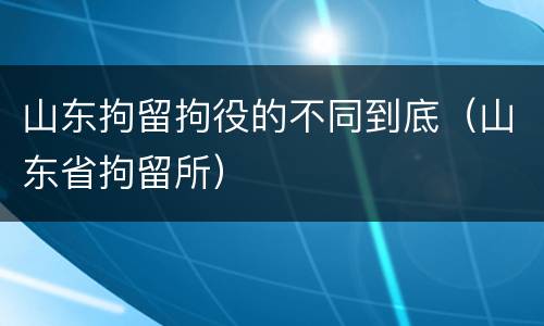 山东拘留拘役的不同到底（山东省拘留所）