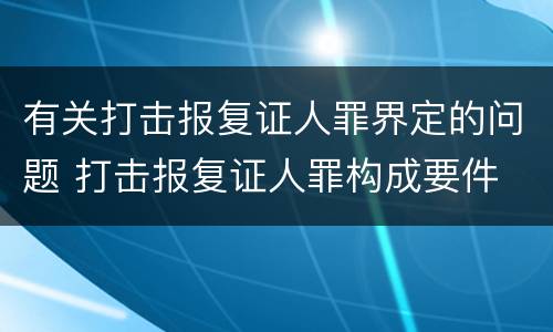 有关打击报复证人罪界定的问题 打击报复证人罪构成要件