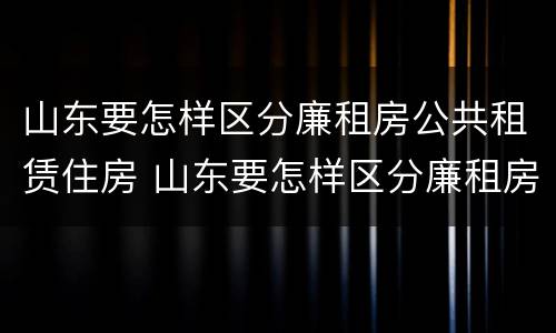 山东要怎样区分廉租房公共租赁住房 山东要怎样区分廉租房公共租赁住房和住宅