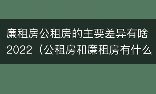 廉租房公租房的主要差异有啥2022（公租房和廉租房有什么区别?2019年的）