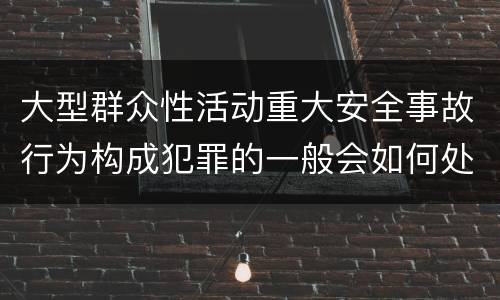 大型群众性活动重大安全事故行为构成犯罪的一般会如何处罚