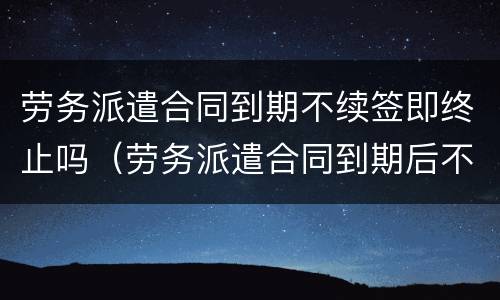 劳务派遣合同到期不续签即终止吗（劳务派遣合同到期后不续签）