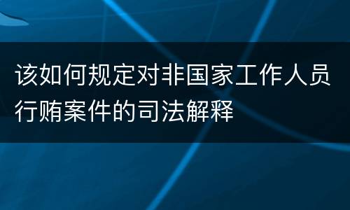 该如何规定对非国家工作人员行贿案件的司法解释