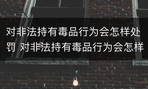 对非法持有毒品行为会怎样处罚 对非法持有毒品行为会怎样处罚呢
