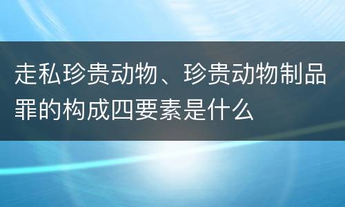 走私珍贵动物、珍贵动物制品罪的构成四要素是什么