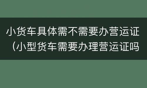 小货车具体需不需要办营运证（小型货车需要办理营运证吗）