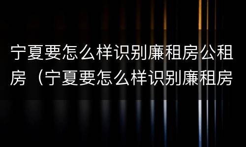 宁夏要怎么样识别廉租房公租房（宁夏要怎么样识别廉租房公租房呢）