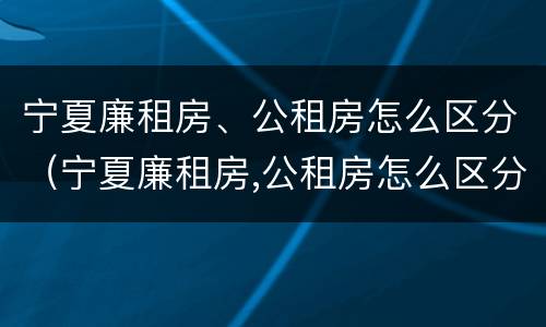 宁夏廉租房、公租房怎么区分（宁夏廉租房,公租房怎么区分的）