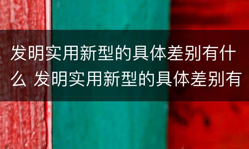 发明实用新型的具体差别有什么 发明实用新型的具体差别有什么特点