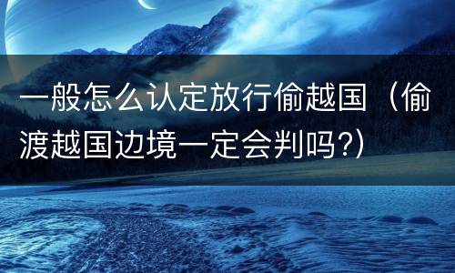 一般怎么认定放行偷越国（偷渡越国边境一定会判吗?）