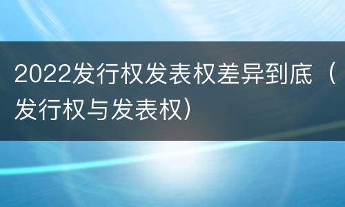 2022发行权发表权差异到底（发行权与发表权）