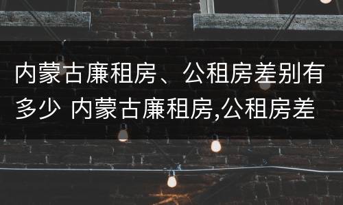 内蒙古廉租房、公租房差别有多少 内蒙古廉租房,公租房差别有多少