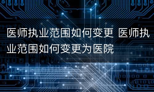 医师执业范围如何变更 医师执业范围如何变更为医院