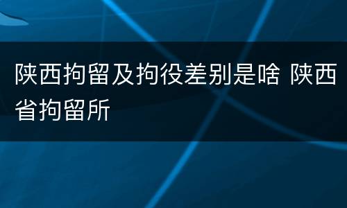 陕西拘留及拘役差别是啥 陕西省拘留所