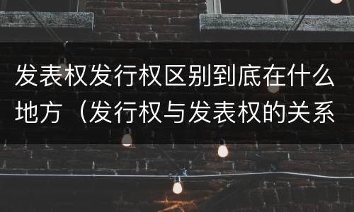 发表权发行权区别到底在什么地方（发行权与发表权的关系）