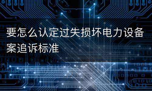 要怎么认定过失损坏电力设备案追诉标准