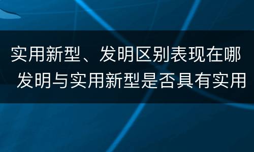 实用新型、发明区别表现在哪 发明与实用新型是否具有实用性