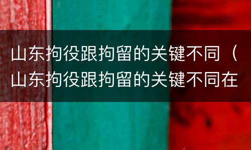 山东拘役跟拘留的关键不同（山东拘役跟拘留的关键不同在哪）