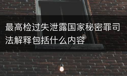 最高检过失泄露国家秘密罪司法解释包括什么内容
