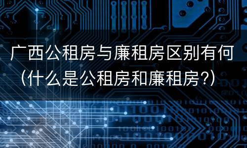广西公租房与廉租房区别有何（什么是公租房和廉租房?）