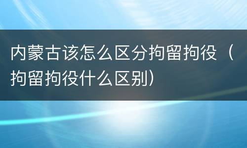 内蒙古该怎么区分拘留拘役（拘留拘役什么区别）