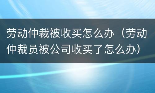劳动仲裁被收买怎么办（劳动仲裁员被公司收买了怎么办）