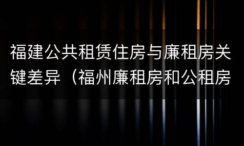 福建公共租赁住房与廉租房关键差异（福州廉租房和公租房）