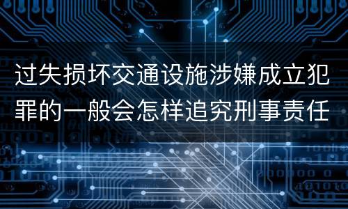过失损坏交通设施涉嫌成立犯罪的一般会怎样追究刑事责任