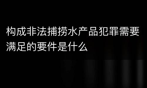 构成非法捕捞水产品犯罪需要满足的要件是什么