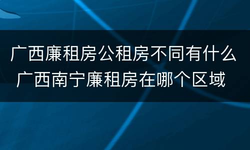 广西廉租房公租房不同有什么 广西南宁廉租房在哪个区域
