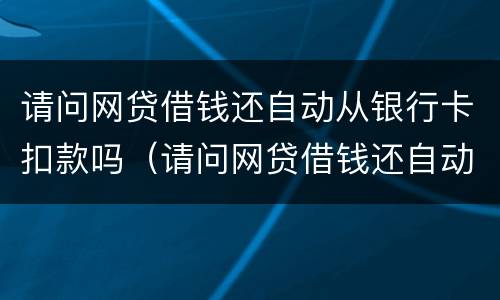 请问网贷借钱还自动从银行卡扣款吗（请问网贷借钱还自动从银行卡扣款吗怎么回事）