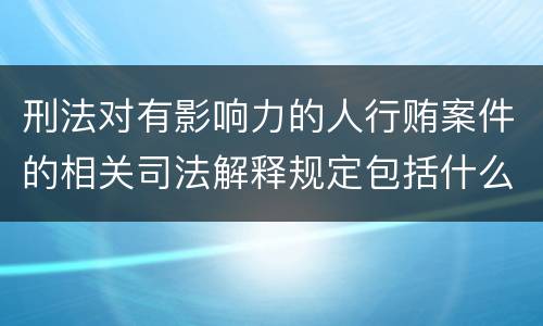 刑法对有影响力的人行贿案件的相关司法解释规定包括什么重要内容