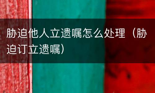 胁迫他人立遗嘱怎么处理（胁迫订立遗嘱）