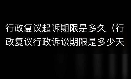 行政复议起诉期限是多久（行政复议行政诉讼期限是多少天）