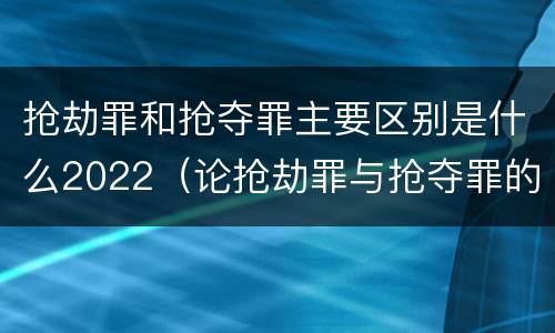 抢劫罪和抢夺罪主要区别是什么2022（论抢劫罪与抢夺罪的界限）