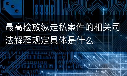 最高检放纵走私案件的相关司法解释规定具体是什么