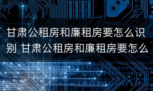 甘肃公租房和廉租房要怎么识别 甘肃公租房和廉租房要怎么识别的