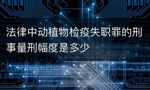 法律中动植物检疫失职罪的刑事量刑幅度是多少