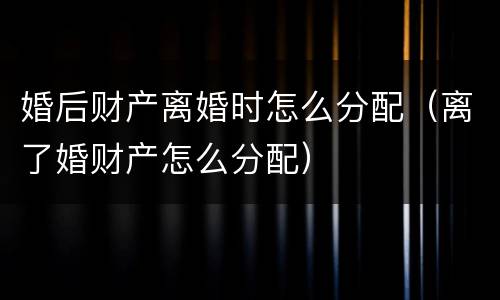 婚后财产离婚时怎么分配（离了婚财产怎么分配）