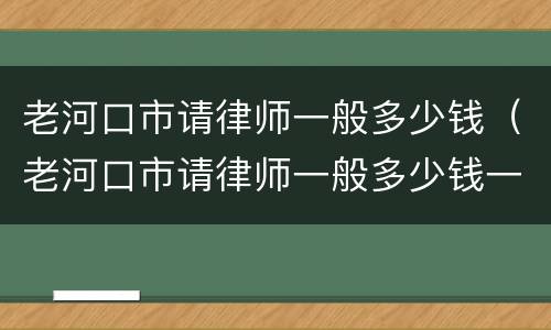 老河口市请律师一般多少钱（老河口市请律师一般多少钱一个月）