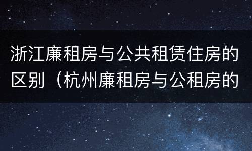 浙江廉租房与公共租赁住房的区别（杭州廉租房与公租房的区别）