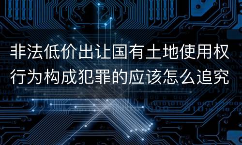 非法低价出让国有土地使用权行为构成犯罪的应该怎么追究刑事责任