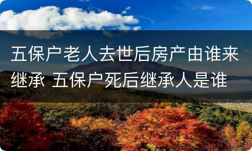 五保户老人去世后房产由谁来继承 五保户死后继承人是谁