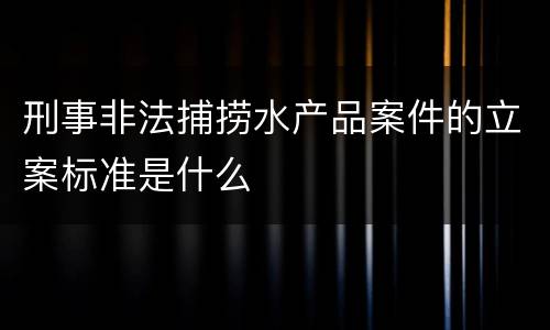 刑事非法捕捞水产品案件的立案标准是什么
